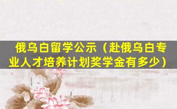 俄乌白留学公示（赴俄乌白专业人才培养计划奖学金有多少）