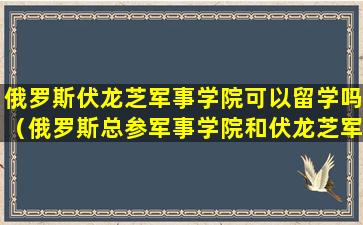 俄罗斯伏龙芝军事学院可以留学吗（俄罗斯总参军事学院和伏龙芝军事学院）