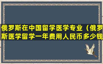 俄罗斯在中国留学医学专业（俄罗斯医学留学一年费用人民币多少钱）