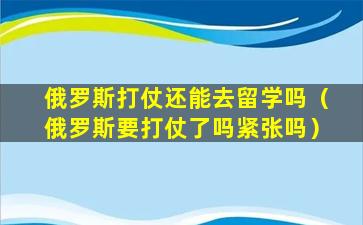 俄罗斯打仗还能去留学吗（俄罗斯要打仗了吗紧张吗）