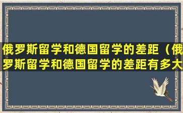 俄罗斯留学和德国留学的差距（俄罗斯留学和德国留学的差距有多大）