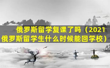 俄罗斯留学复课了吗（2021俄罗斯留学生什么时候能回学校）