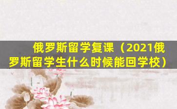 俄罗斯留学复课（2021俄罗斯留学生什么时候能回学校）