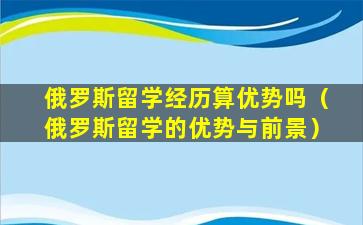 俄罗斯留学经历算优势吗（俄罗斯留学的优势与前景）