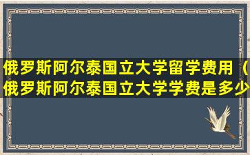 俄罗斯阿尔泰国立大学留学费用（俄罗斯阿尔泰国立大学学费是多少）