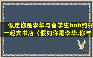 假定你是李华与留学生bob约好一起去书店（假如你是李华,你与留学生bob约好去北京故宫博物馆游玩）