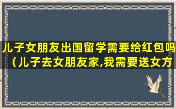 儿子女朋友出国留学需要给红包吗（儿子去女朋友家,我需要送女方父母礼物吗）