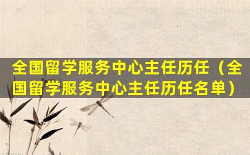 全国留学服务中心主任历任（全国留学服务中心主任历任名单）