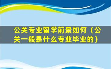 公关专业留学前景如何（公关一般是什么专业毕业的）