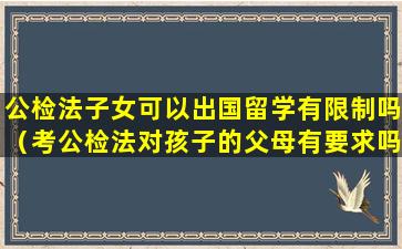 公检法子女可以出国留学有限制吗（考公检法对孩子的父母有要求吗）