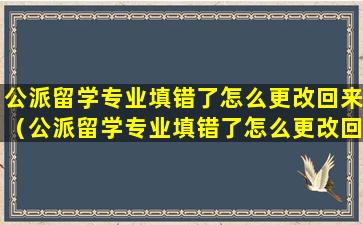 公派留学专业填错了怎么更改回来（公派留学专业填错了怎么更改回来呢）