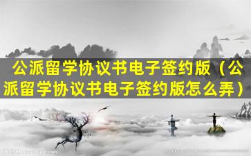 公派留学协议书电子签约版（公派留学协议书电子签约版怎么弄）
