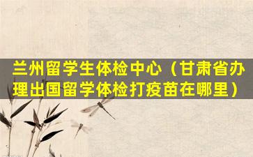 兰州留学生体检中心（甘肃省办理出国留学体检打疫苗在哪里）
