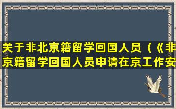 关于非北京籍留学回国人员（《非京籍留学回国人员申请在京工作安置办事指南》）
