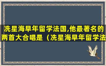 冼星海早年留学法国,他最著名的两首大合唱是（冼星海早年留学法国他最著名的两首大合唱是什么和什么）