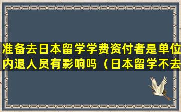 准备去日本留学学费资付者是单位内退人员有影响吗（日本留学不去了,学费可以退多少）
