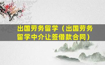 出国劳务留学（出国劳务留学中介让签借款合同）