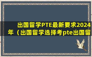 出国留学PTE最新要求2024年（出国留学选择考pte出国留学选择考ptepte官网）