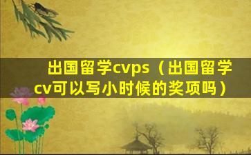 出国留学cvps（出国留学cv可以写小时候的奖项吗）
