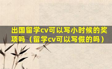 出国留学cv可以写小时候的奖项吗（留学cv可以写假的吗）