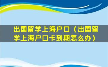 出国留学上海户口（出国留学上海户口卡到期怎么办）