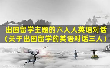 出国留学主题的六人人英语对话（关于出国留学的英语对话三人）