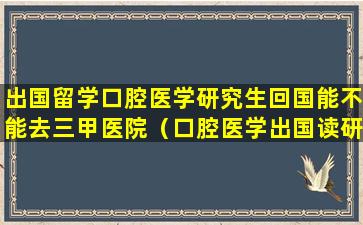 出国留学口腔医学研究生回国能不能去三甲医院（口腔医学出国读研选择哪个国家更好）