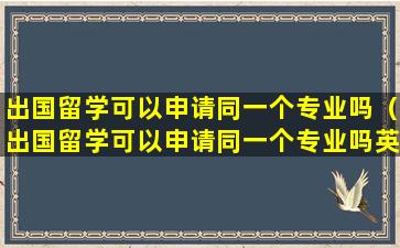 出国留学可以申请同一个专业吗（出国留学可以申请同一个专业吗英语）