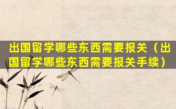 出国留学哪些东西需要报关（出国留学哪些东西需要报关手续）