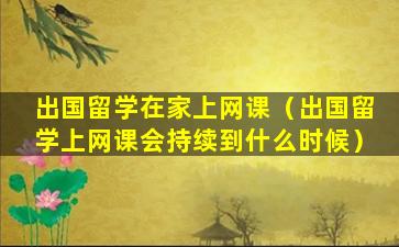 出国留学在家上网课（出国留学上网课会持续到什么时候）