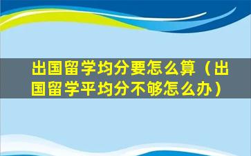 出国留学均分要怎么算（出国留学平均分不够怎么办）