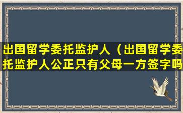 出国留学委托监护人（出国留学委托监护人公正只有父母一方签字吗）