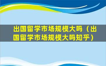 出国留学市场规模大吗（出国留学市场规模大吗知乎）