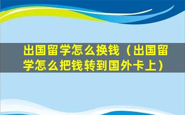 出国留学怎么换钱（出国留学怎么把钱转到国外卡上）
