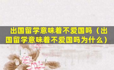 出国留学意味着不爱国吗（出国留学意味着不爱国吗为什么）