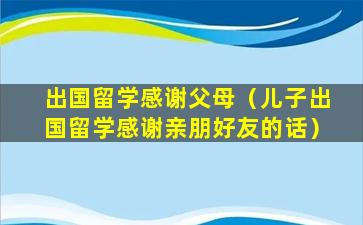 出国留学感谢父母（儿子出国留学感谢亲朋好友的话）