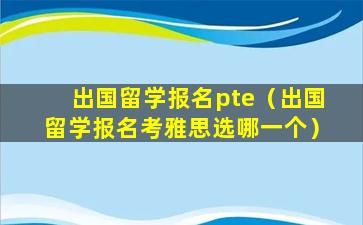 出国留学报名pte（出国留学报名考雅思选哪一个）