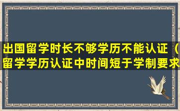 出国留学时长不够学历不能认证（留学学历认证中时间短于学制要求怎么办）