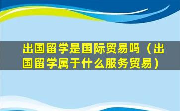 出国留学是国际贸易吗（出国留学属于什么服务贸易）