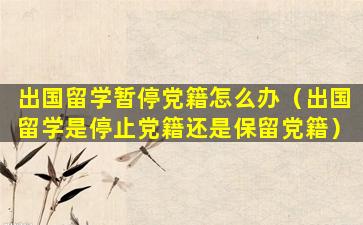 出国留学暂停党籍怎么办（出国留学是停止党籍还是保留党籍）