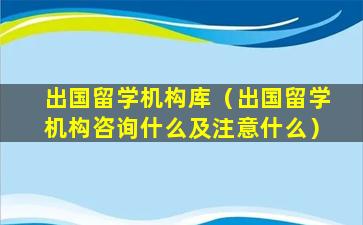 出国留学机构库（出国留学机构咨询什么及注意什么）