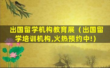 出国留学机构教育展（出国留学培训机构,火热预约中!）