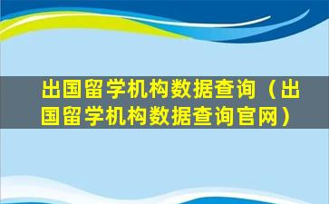 出国留学机构数据查询（出国留学机构数据查询官网）