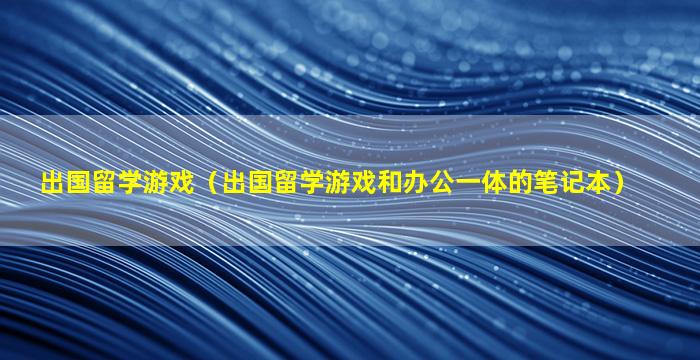 出国留学游戏（出国留学游戏和办公一体的笔记本）