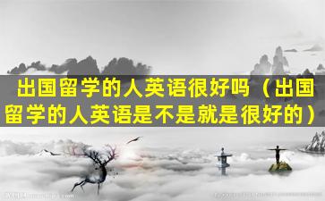 出国留学的人英语很好吗（出国留学的人英语是不是就是很好的）