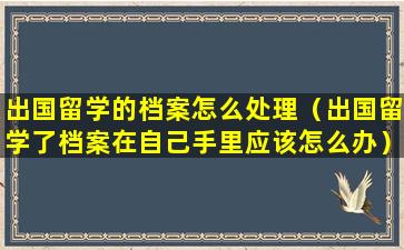 出国留学的档案怎么处理（出国留学了档案在自己手里应该怎么办）