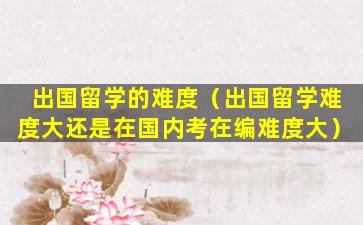 出国留学的难度（出国留学难度大还是在国内考在编难度大）