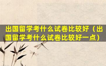 出国留学考什么试卷比较好（出国留学考什么试卷比较好一点）