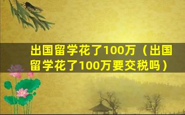 出国留学花了100万（出国留学花了100万要交税吗）