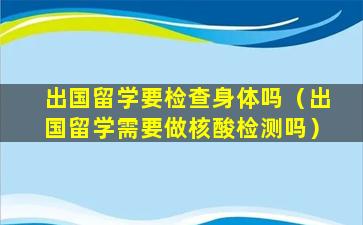 出国留学要检查身体吗（出国留学需要做核酸检测吗）